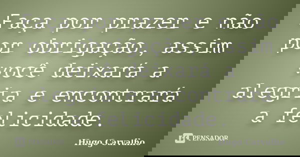 Faça por prazer e não por obrigação, assim você deixará a alegria e encontrará a felicidade.... Frase de Hugo Carvalho.
