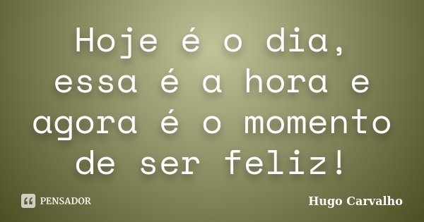 Hoje é o dia, essa é a hora e agora é o momento de ser feliz!... Frase de Hugo Carvalho.