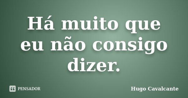 Há muito que eu não consigo dizer.... Frase de Hugo Cavalcante.