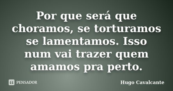 Por que será que choramos, se torturamos se lamentamos. Isso num vai trazer quem amamos pra perto.... Frase de Hugo Cavalcante.