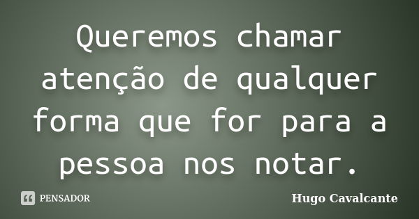 Queremos chamar atenção de qualquer forma que for para a pessoa nos notar.... Frase de Hugo Cavalcante.