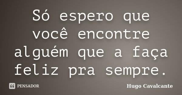 Só espero que você encontre alguém que a faça feliz pra sempre.... Frase de Hugo Cavalcante.