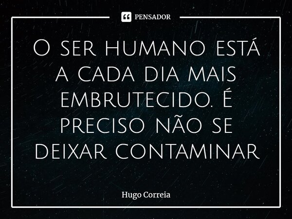 ⁠O ser humano está a cada dia mais embrutecido. É preciso não se deixar contaminar... Frase de Hugo Correia.