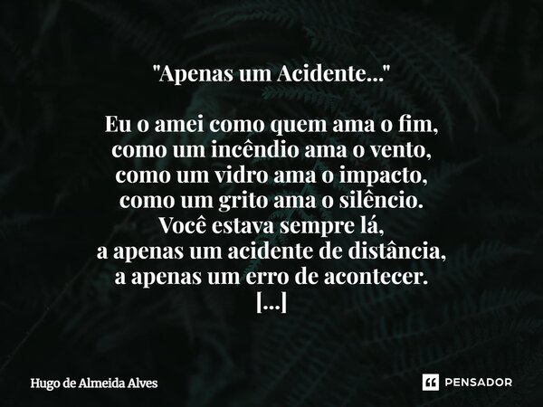 "Apenas um Acidente..." Eu o amei como quem ama o fim, como um incêndio ama o vento, como um vidro ama o impacto, como um grito ama o silêncio. Você ... Frase de Hugo de Almeida Alves.