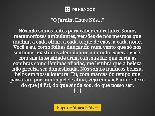 "O Jardim Entre Nós..." Nós não somos feitos para caber em rótulos. Somos metamorfoses ambulantes, versões de nós mesmos que mudam a cada olhar, a cad... Frase de Hugo de Almeida Alves.
