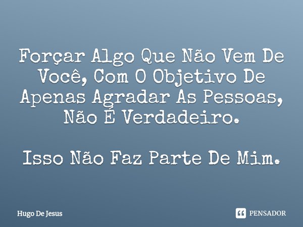 ⁠Forçar Algo Que Não Vem De Você, Com O Objetivo De Apenas Agradar As Pessoas, Não É Verdadeiro. Isso Não Faz Parte De Mim.... Frase de Hugo De Jesus.