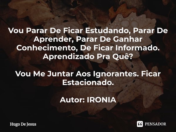 ⁠Vou Parar De Ficar Estudando, Parar De Aprender, Parar De Ganhar Conhecimento, De Ficar Informado. Aprendizado Pra Quê? Vou Me Juntar Aos Ignorantes. Ficar Est... Frase de Hugo De Jesus.