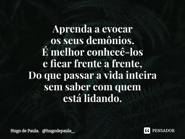 ⁠Aprenda a evocar
os seus demônios.
É melhor conhecê-los
e ficar frente a frente,
Do que passar a vida inteira
sem sabercom quem
está lidando.... Frase de Hugo de Paula. hugodepaula_.