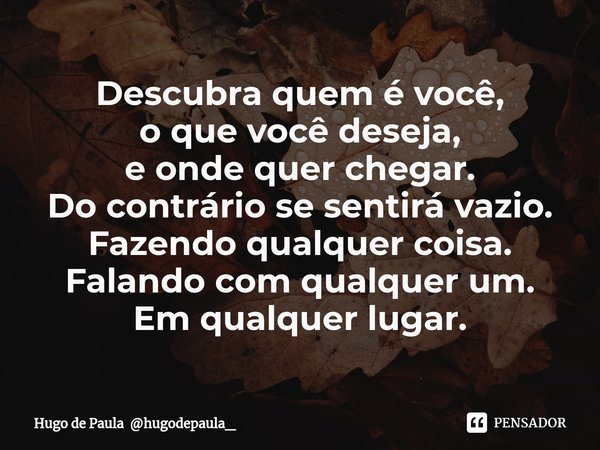 Descubra quem é você,
o que você deseja,
e onde quer chegar.
Do contrário se sentirá vazio.
Fazendo qualquer coisa.
Falando com qualquer um.
Em qualquer lugar.... Frase de Hugo de Paula hugodepaula_.