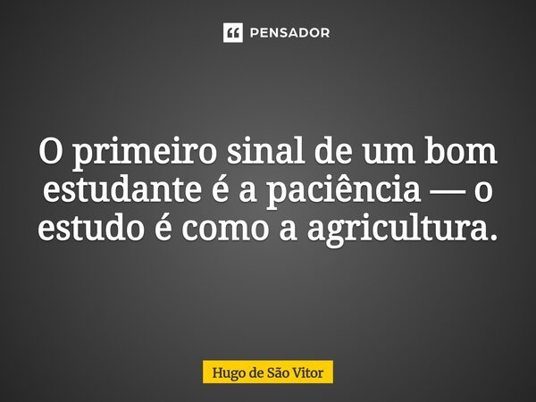 ⁠O primeiro sinal de um bom estudante é a paciência — o estudo é como a agricultura.... Frase de Hugo de São Vitor.