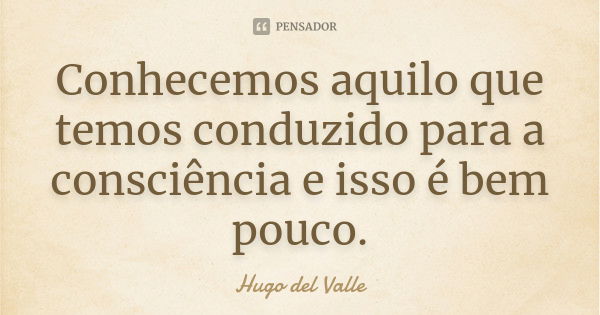 Conhecemos aquilo que temos conduzido para a consciência e isso é bem pouco.... Frase de Hugo del Valle.