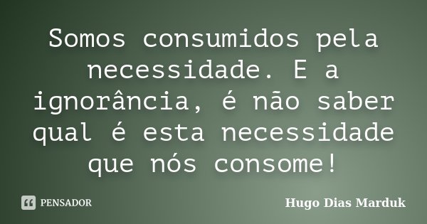 Somos consumidos pela necessidade. E a ignorância, é não saber qual é esta necessidade que nós consome!... Frase de Hugo Dias Marduk.