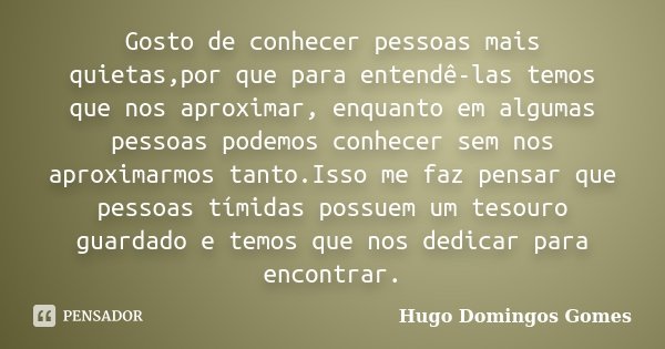 Gosto de conhecer pessoas mais quietas,por que para entendê-las temos que nos aproximar, enquanto em algumas pessoas podemos conhecer sem nos aproximarmos tanto... Frase de Hugo Domingos Gomes.