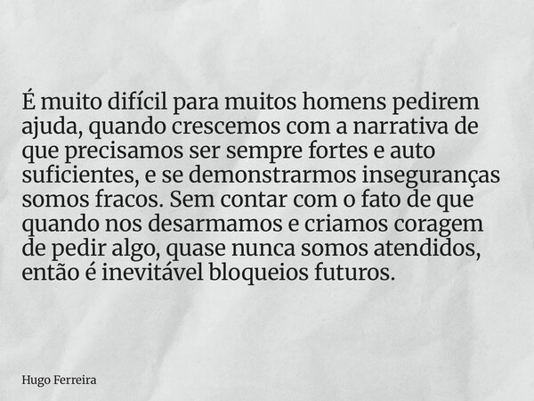 É muito difícil para muitos homens pedirem ajuda, quando crescemos com a narrativa de que precisamos ser sempre fortes e auto suficientes, e se demonstrarmos in... Frase de Hugo Ferreira.