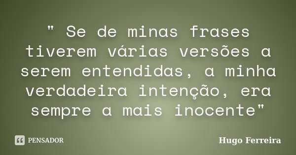 " Se de minas frases tiverem várias versões a serem entendidas, a minha verdadeira intenção, era sempre a mais inocente"... Frase de HUGO FERREIRA.