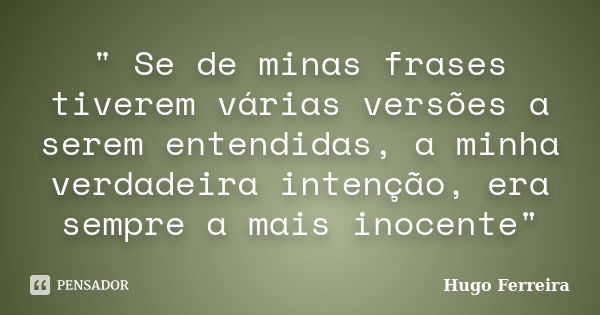 " Se de minas frases tiverem várias versões a serem entendidas, a minha verdadeira intenção, era sempre a mais inocente"... Frase de HUGO FERREIRA.