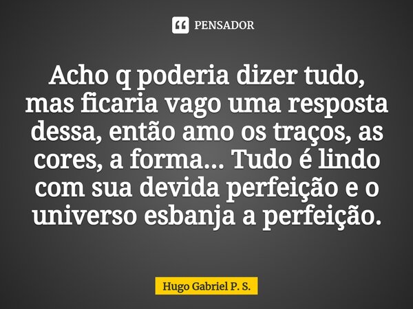 ⁠Acho q poderia dizer tudo, mas ficaria vago uma resposta dessa, então amo os traços, as cores, a forma... Tudo é lindo com sua devida perfeição e o universo es... Frase de Hugo Gabriel P. S..