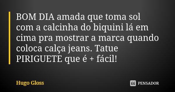 BOM DIA amada que toma sol com a calcinha do biquini lá em cima pra mostrar a marca quando coloca calça jeans. Tatue PIRIGUETE que é + fácil!... Frase de Hugo Gloss.