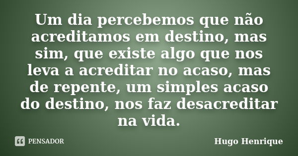 Um dia percebemos que não acreditamos em destino, mas sim, que existe algo que nos leva a acreditar no acaso, mas de repente, um simples acaso do destino, nos f... Frase de Hugo Henrique.