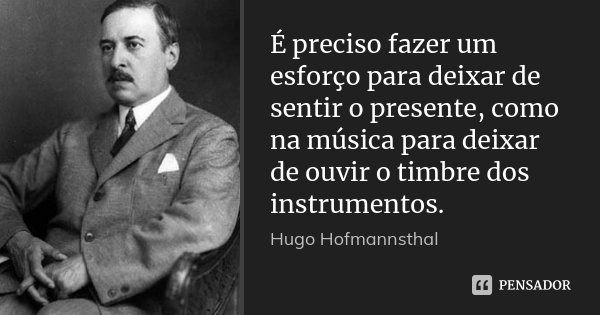 É preciso fazer um esforço para deixar de sentir o presente, como na música para deixar de ouvir o timbre dos instrumentos.... Frase de Hugo Hofmannsthal.