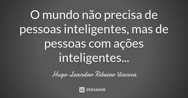 O mundo não precisa de pessoas inteligentes, mas de pessoas com ações inteligentes...... Frase de Hugo Leandro Ribeiro Vianna.