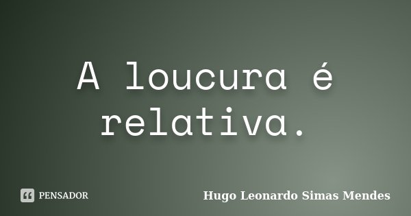 A loucura é relativa.... Frase de Hugo Leonardo Simas Mendes.