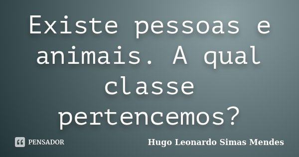 Existe pessoas e animais. A qual classe pertencemos?... Frase de Hugo Leonardo Simas Mendes.