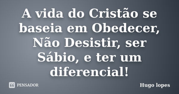 A vida do Cristão se baseia em Obedecer, Não Desistir, ser Sábio, e ter um diferencial!... Frase de Hugo Lopes.