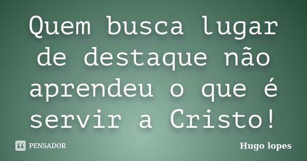 Quem busca lugar de destaque não aprendeu o que é servir a Cristo!... Frase de Hugo Lopes.