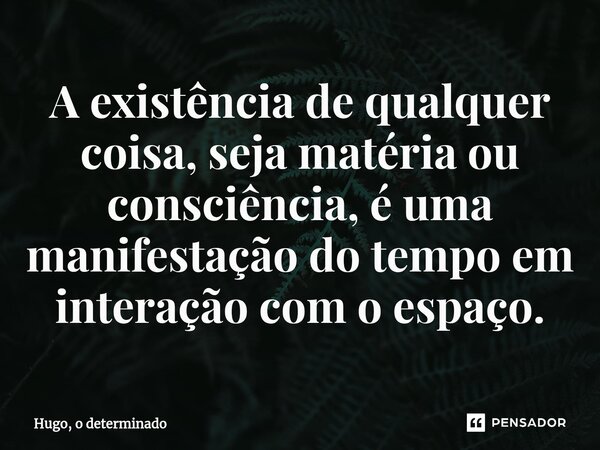 A existência de qualquer coisa, seja matéria ou consciência, é uma manifestação do tempo em interação com o espaço.... Frase de Hugo, o determinado.