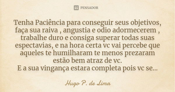 Tenha Paciência para conseguir seus objetivos, faça sua raiva , angustia e odio adormecerem , trabalhe duro e consiga superar todas suas espectavias, e na hora ... Frase de Hugo P. de Lima.