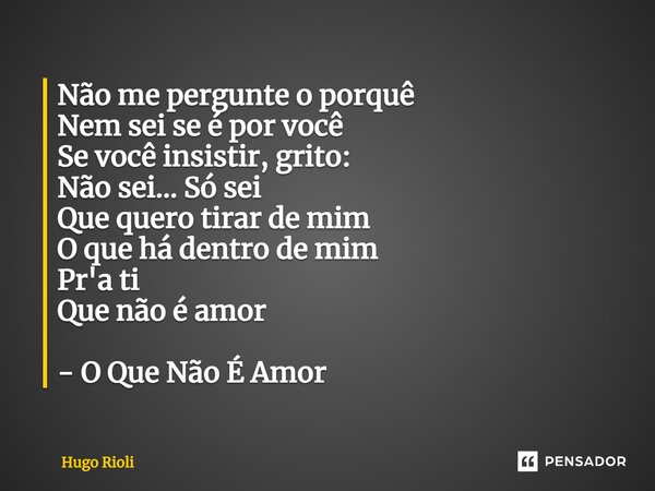 ⁠Não me pergunte o porquê Nem sei se é por você Se você insistir, grito: Não sei… Só sei Que quero tirar de mim O que há dentro de mim Pr'a ti Que não é amor - ... Frase de Hugo Rioli.
