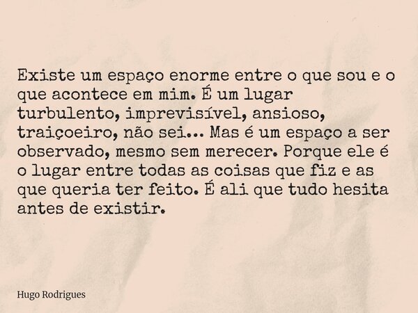Existe um espaço enorme entre o que sou e o que acontece em mim. É um lugar turbulento, imprevisível, ansioso, traiçoeiro, não sei… Mas é um espaço a ser observ... Frase de Hugo Rodrigues.