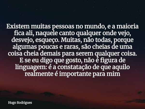 Existem muitas pessoas no mundo, e a maioria fica ali, naquele canto qualquer onde vejo, desvejo, esqueço. Muitas, não todas, porque algumas poucas e raras, são... Frase de Hugo Rodrigues.