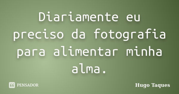 Diariamente eu preciso da fotografia para alimentar minha alma.... Frase de Hugo Taques.