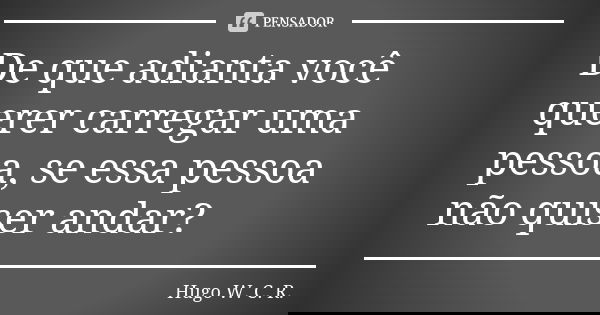 De que adianta você querer carregar uma pessoa, se essa pessoa não quiser andar?... Frase de Hugo W. C. R..