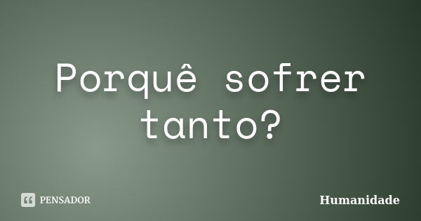 Porquê sofrer tanto?... Frase de Humanidade.