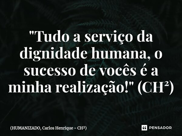 ⁠"Tudo a serviço da dignidade humana, o sucesso de vocês é a minha realização!" (CH²)... Frase de HUMANIZADO, Carlos Henrique - CH.