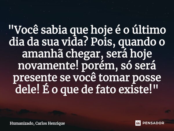 ⁠"Você sabia que hoje é o último dia da sua vida? Pois, quando o amanhã chegar, será hoje novamente! porém, só será presente se você tomar posse dele! É o ... Frase de Humanizado, Carlos Henrique.
