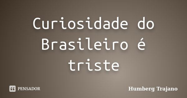 Curiosidade do Brasileiro é triste... Frase de Humberg Trajano.