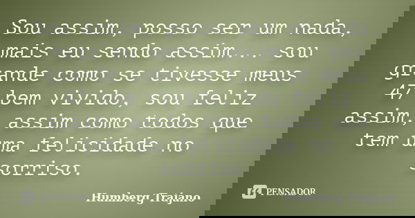 Sou assim, posso ser um nada, mais eu sendo assim... sou grande como se tivesse meus 47 bem vivido, sou feliz assim, assim como todos que tem uma felicidade no ... Frase de Humberg Trajano.
