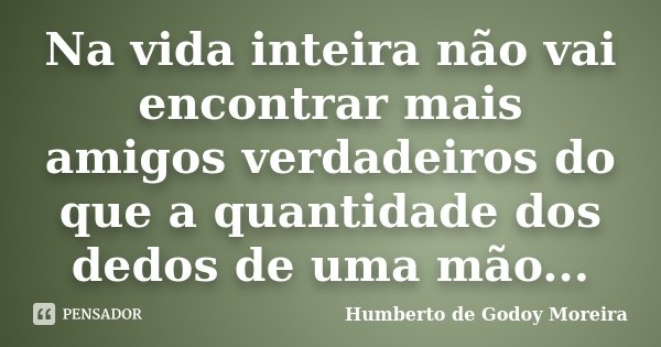 Na vida inteira não vai encontrar mais amigos verdadeiros do que a quantidade dos dedos de uma mão...... Frase de Humberto de Godoy Moreira.