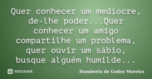 Quer conhecer um medíocre, de-lhe poder...Quer conhecer um amigo compartilhe um problema, quer ouvir um sábio, busque alguém humilde...... Frase de Humberto de Godoy Moreira.