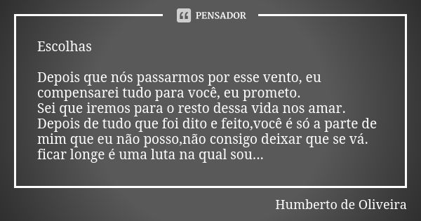 Escolhas Depois que nós passarmos por esse vento, eu compensarei tudo para você, eu prometo. Sei que iremos para o resto dessa vida nos amar. Depois de tudo que... Frase de Humberto de Oliveira.