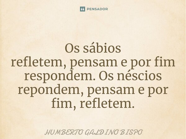 ⁠Os sábios refletem,pensam e por fim respondem. Os néscios repondem, pensam e por fim, refletem.... Frase de Humberto Galdino Bispo.