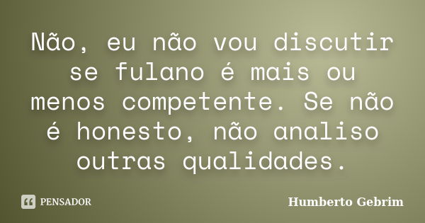 Não, eu não vou discutir se fulano é mais ou menos competente. Se não é honesto, não analiso outras qualidades.... Frase de Humberto Gebrim.