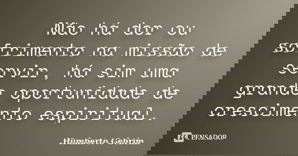 Não há dor ou sofrimento na missão de servir, há sim uma grande oportunidade de crescimento espiritual.... Frase de Humberto Gebrim.