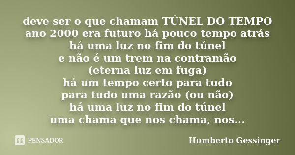 deve ser o que chamam TÚNEL DO TEMPO ano 2000 era futuro há pouco tempo atrás há uma luz no fim do túnel e não é um trem na contramão (eterna luz em fuga) há um... Frase de Humberto Gessinger.