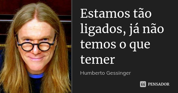 Estamos tão ligados, já não temos o que temer... Frase de Humberto Gessinger.