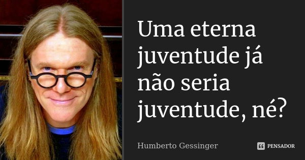 Uma eterna juventude já não seria juventude, né?... Frase de Humberto Gessinger.